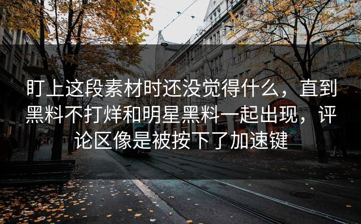 盯上这段素材时还没觉得什么，直到黑料不打烊和明星黑料一起出现，评论区像是被按下了加速键