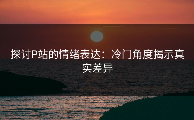 探讨P站的情绪表达：冷门角度揭示真实差异