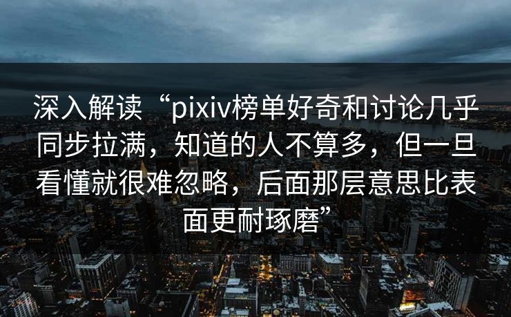 深入解读“pixiv榜单好奇和讨论几乎同步拉满，知道的人不算多，但一旦看懂就很难忽略，后面那层意思比表面更耐琢磨”