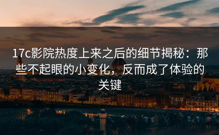 17c影院热度上来之后的细节揭秘：那些不起眼的小变化，反而成了体验的关键