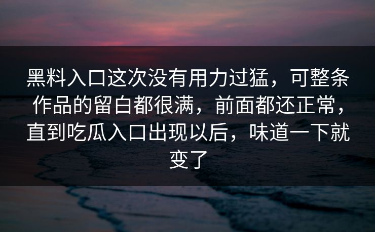 黑料入口这次没有用力过猛，可整条作品的留白都很满，前面都还正常，直到吃瓜入口出现以后，味道一下就变了