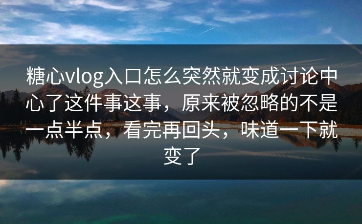 糖心vlog入口怎么突然就变成讨论中心了这件事这事，原来被忽略的不是一点半点，看完再回头，味道一下就变了