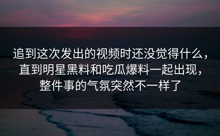 追到这次发出的视频时还没觉得什么，直到明星黑料和吃瓜爆料一起出现，整件事的气氛突然不一样了