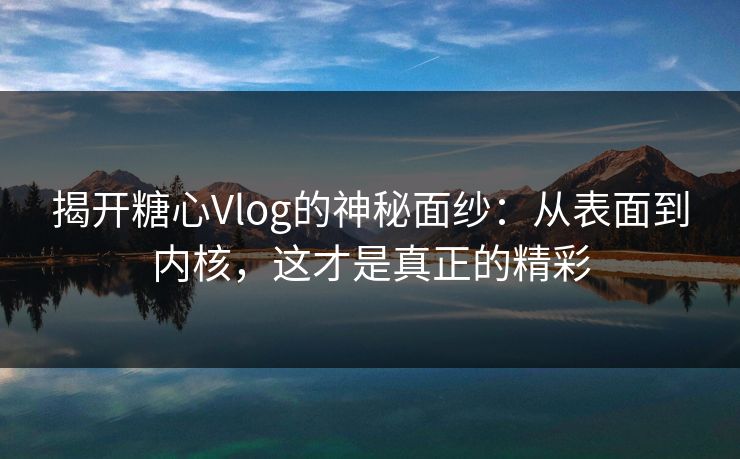 揭开糖心Vlog的神秘面纱：从表面到内核，这才是真正的精彩  第1张