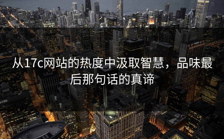 从17c网站的热度中汲取智慧，品味最后那句话的真谛