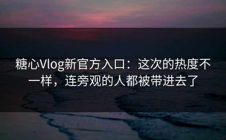 糖心Vlog新官方入口：这次的热度不一样，连旁观的人都被带进去了  第1张