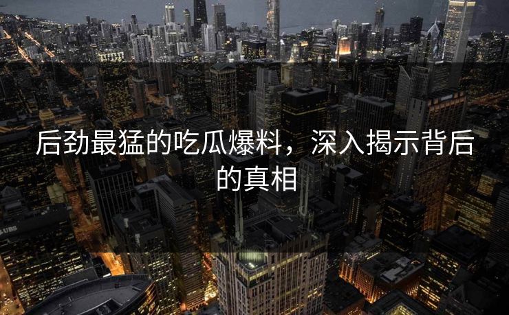后劲最猛的吃瓜爆料，深入揭示背后的真相
