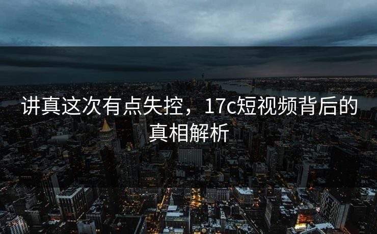 讲真这次有点失控，17c短视频背后的真相解析