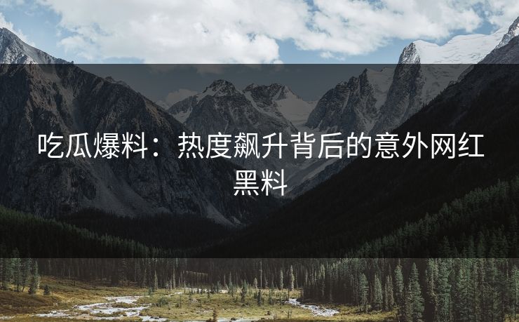 吃瓜爆料：热度飙升背后的意外网红黑料  第1张