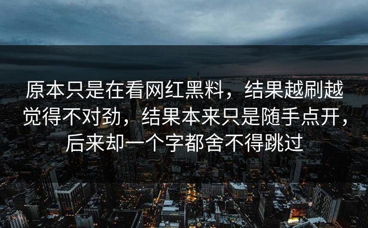 原本只是在看网红黑料，结果越刷越觉得不对劲，结果本来只是随手点开，后来却一个字都舍不得跳过  第1张