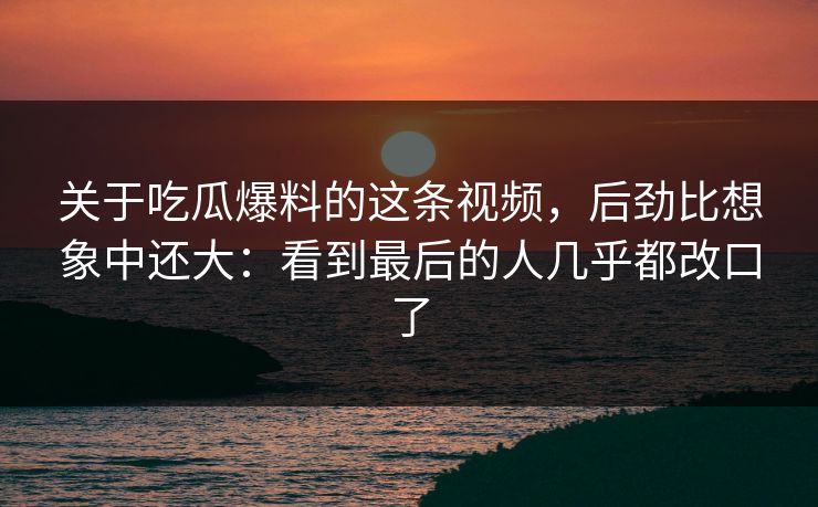 关于吃瓜爆料的这条视频，后劲比想象中还大：看到最后的人几乎都改口了