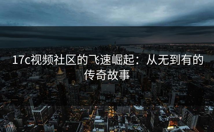 17c视频社区的飞速崛起：从无到有的传奇故事