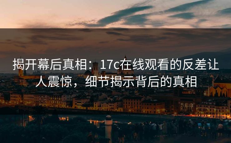 揭开幕后真相：17c在线观看的反差让人震惊，细节揭示背后的真相
