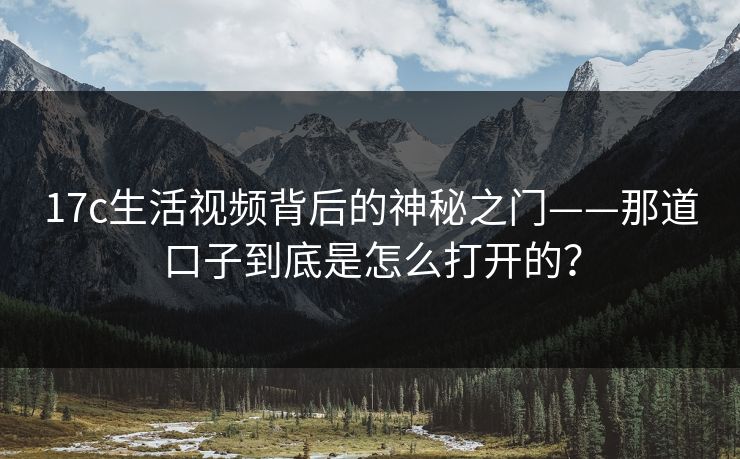 17c生活视频背后的神秘之门——那道口子到底是怎么打开的？  第1张