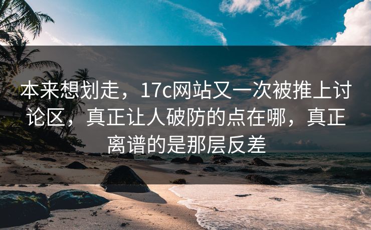 本来想划走，17c网站又一次被推上讨论区，真正让人破防的点在哪，真正离谱的是那层反差