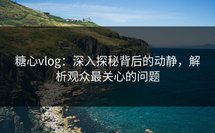 糖心vlog：深入探秘背后的动静，解析观众最关心的问题
