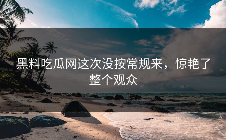 黑料吃瓜网这次没按常规来，惊艳了整个观众