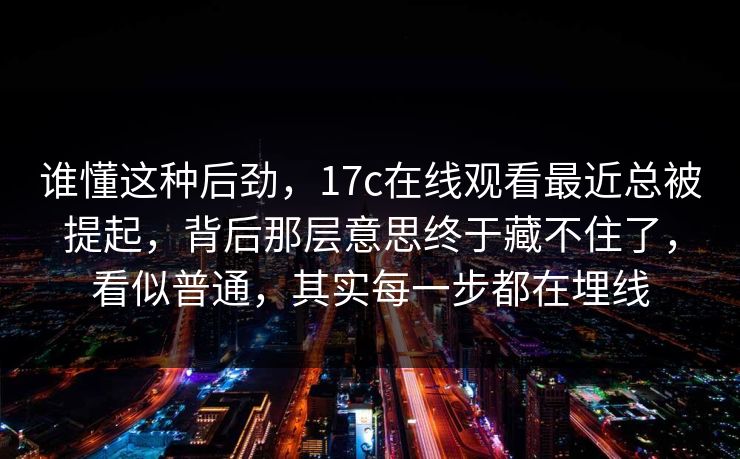 谁懂这种后劲，17c在线观看最近总被提起，背后那层意思终于藏不住了，看似普通，其实每一步都在埋线