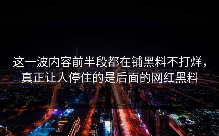 这一波内容前半段都在铺黑料不打烊，真正让人停住的是后面的网红黑料  第1张