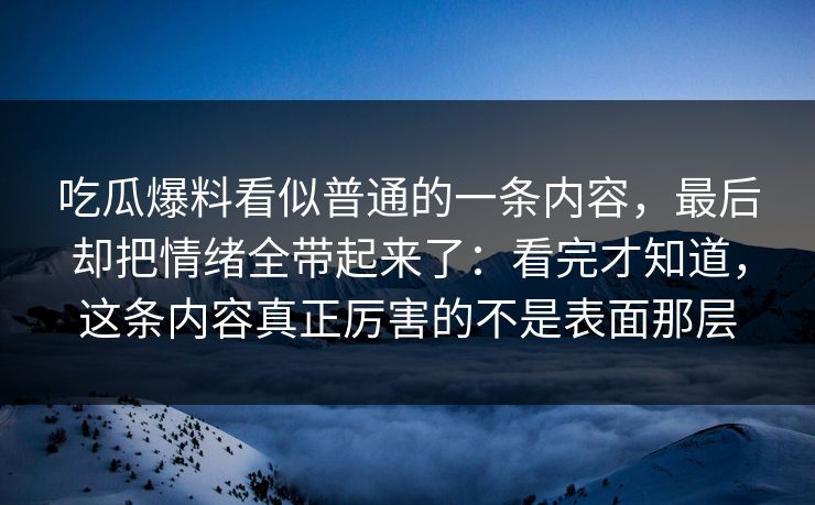 吃瓜爆料看似普通的一条内容，最后却把情绪全带起来了：看完才知道，这条内容真正厉害的不是表面那层
