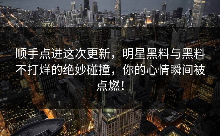 顺手点进这次更新，明星黑料与黑料不打烊的绝妙碰撞，你的心情瞬间被点燃！  第1张