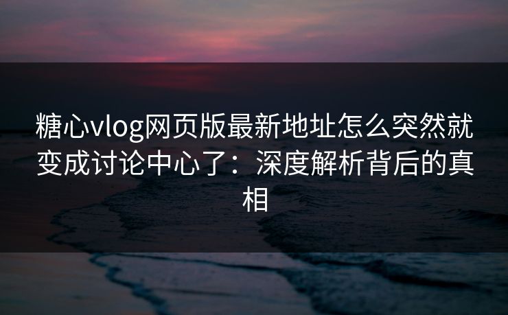 糖心vlog网页版最新地址怎么突然就变成讨论中心了：深度解析背后的真相  第1张