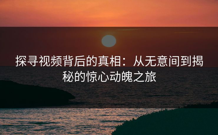 探寻视频背后的真相:从无意间到揭秘的惊心动魄之旅 探寻视频背后的真相:从无意间到揭秘的惊心动魄之旅